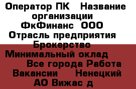 Оператор ПК › Название организации ­ ФкФинанс, ООО › Отрасль предприятия ­ Брокерство › Минимальный оклад ­ 20 000 - Все города Работа » Вакансии   . Ненецкий АО,Вижас д.